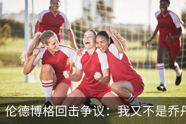 伦德博格回击争议：我又不是乔丹，谁都不怕