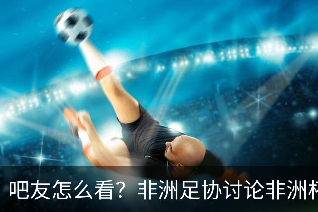 吧友怎么看？非洲足协讨论非洲杯是否改为4年制 大多仍希望2年1届