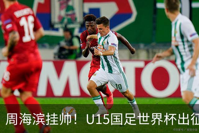 周海滨挂帅！U15国足世界杯出征名单：沙明、殷扎吉在列