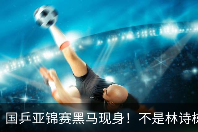 国乒亚锦赛黑马现身！不是林诗栋，也不是温瑞博，而是19岁的他