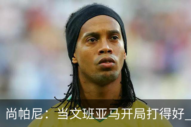尚帕尼：当文班亚马开局打得好 全队都会紧紧跟上