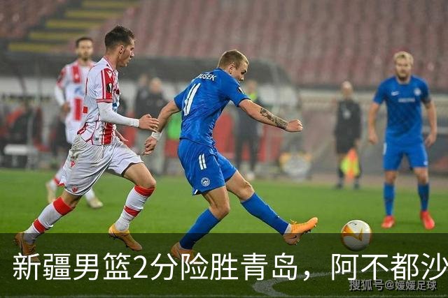 新疆男篮2分险胜青岛，阿不都沙拉木12+5齐麟15分，韦瑟斯庞空砍28分