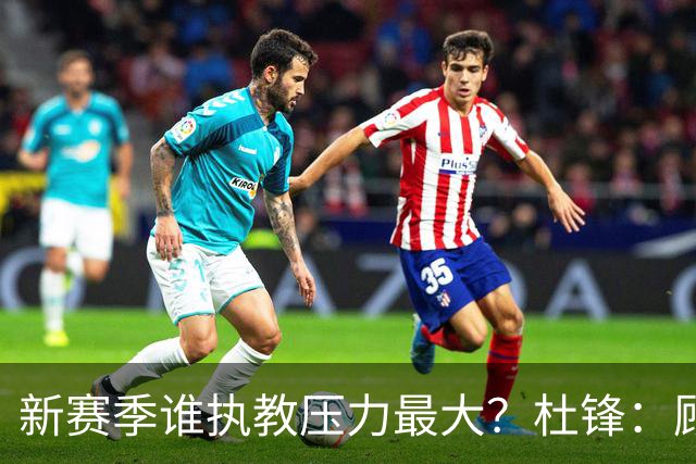 新赛季谁执教压力最大？杜锋：顾全的压力肯定是巨大 其次是李楠
