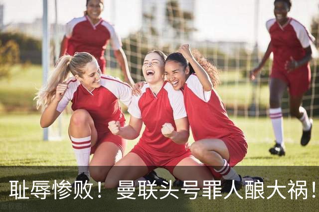 耻辱惨败！曼联头号罪人酿大祸！灾难表现送对手破门