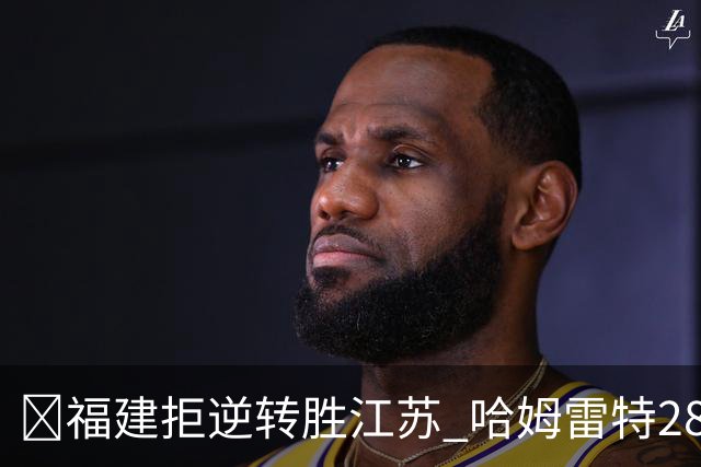 🏀福建拒逆转胜江苏 哈姆雷特28分 黎伊扬关键三分 庞峥麟18分