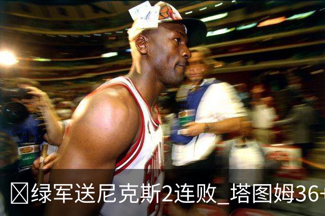 🏀绿军送尼克斯2连败 塔图姆36+9+7 唐斯22+10 阿努诺比20+10+8