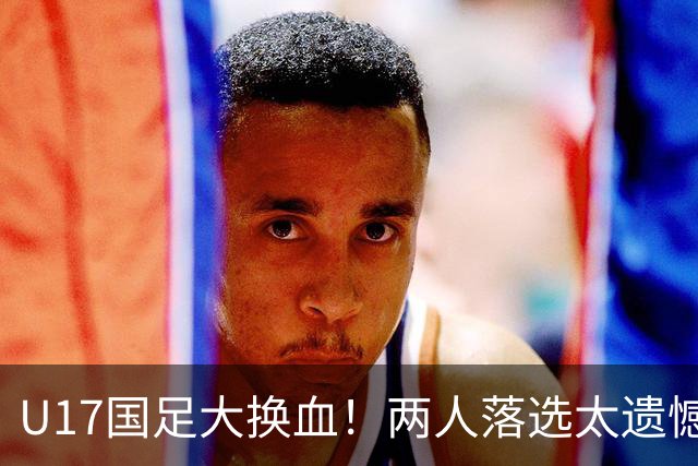 U17国足大换血！两人落选太遗憾，谢晋无球可踢，张伯霖转会被卡